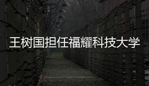 王樹國擔任福耀科技大學(xué)首任校長，全新篇章，共創(chuàng)未來