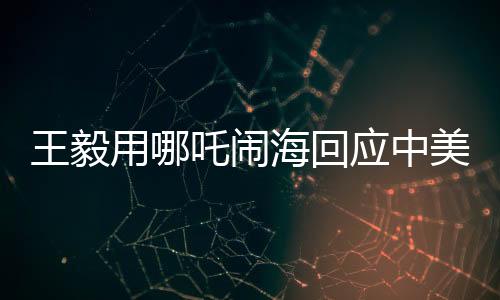 王毅用哪吒鬧?；貞?yīng)中美科技競(jìng)爭(zhēng)