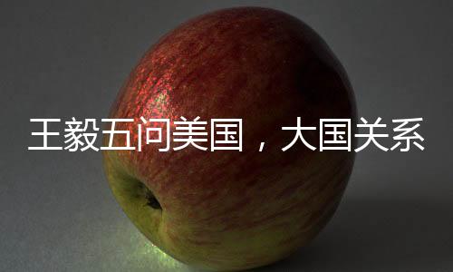 王毅五問美國，大國關(guān)系的挑戰(zhàn)與應(yīng)對之道