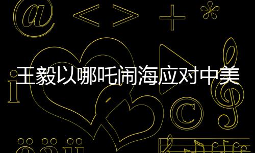 王毅以哪吒鬧海應(yīng)對中美科技競爭，中國智慧與創(chuàng)新精神的結(jié)合