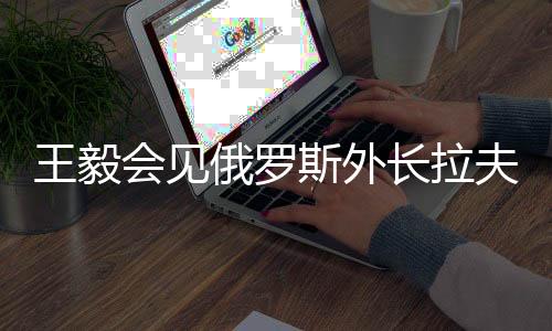 王毅會(huì)見(jiàn)俄羅斯外長(zhǎng)拉夫羅夫，深化中俄外交合作與戰(zhàn)略對(duì)接