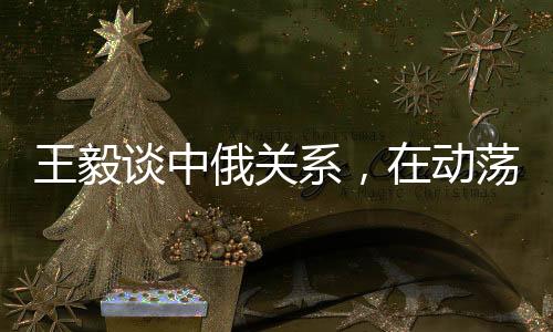 王毅談中俄關(guān)系，在動蕩世界中保持穩(wěn)定成為發(fā)展的恒量