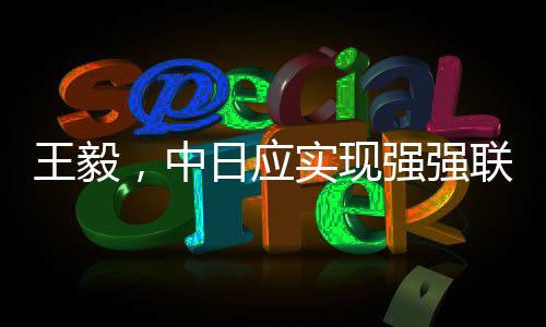 王毅，中日應(yīng)實(shí)現(xiàn)強(qiáng)強(qiáng)聯(lián)手彼此成就