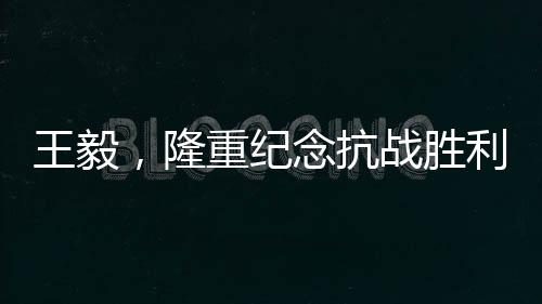 王毅，隆重紀(jì)念抗戰(zhàn)勝利80周年，回顧歷史砥礪前行