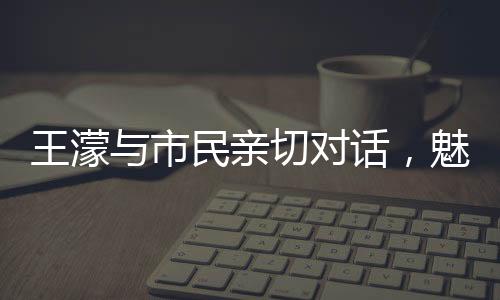 王濛與市民親切對(duì)話，魅力源于平常之語
