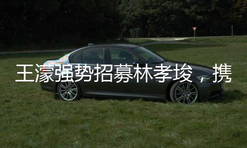 王濛強(qiáng)勢(shì)招募林孝埈，攜手共創(chuàng)輝煌，期待無(wú)限未來(lái)