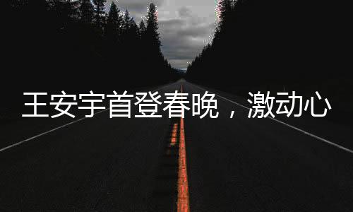 王安宇首登春晚，激動心情溢于言表