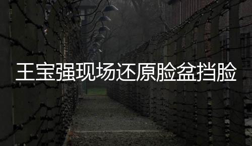 王寶強現(xiàn)場還原臉盆擋臉，展現(xiàn)驚人演技與求生欲望的驚人瞬間