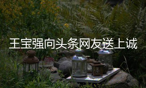 王寶強(qiáng)向頭條網(wǎng)友送上誠(chéng)摯祝福，愿大家身體強(qiáng)壯、事事如意