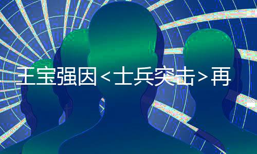 王寶強(qiáng)因<士兵突擊>再次翻紅，現(xiàn)身回應(yīng)網(wǎng)友熱議