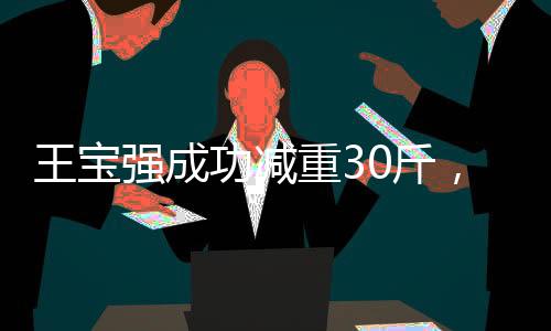 王寶強(qiáng)成功減重30斤，毅力與汗水鑄就的明星新篇章