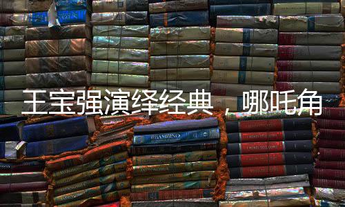 王寶強演繹經(jīng)典，哪吒角色的獨特詮釋