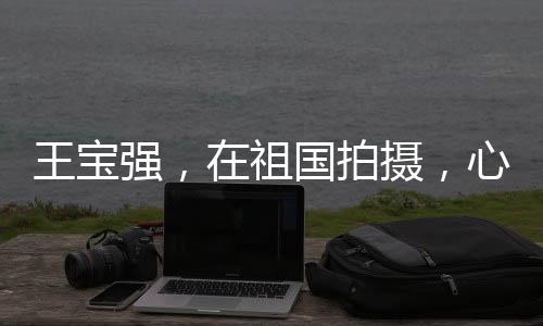 王寶強(qiáng)，在祖國拍攝，心安之所