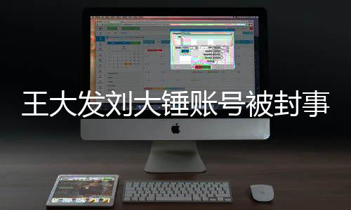 王大發(fā)劉大錘賬號被封事件深度解析