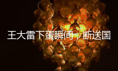 王大雷下蛋瞬間，斷送國(guó)足希望——一次沉重的失利反思