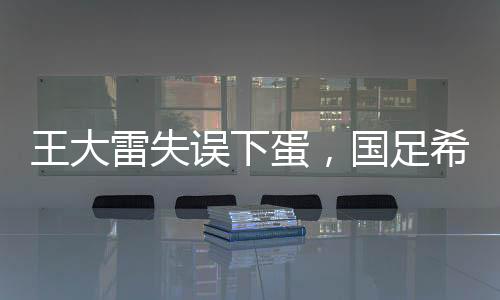 王大雷失誤下蛋，國足希望破滅——一次深刻的教訓(xùn)