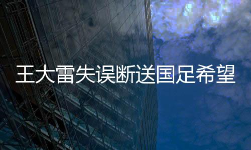 王大雷失誤斷送國(guó)足希望，一次沉重的打擊