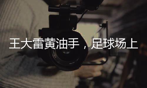 王大雷黃油手，足球場(chǎng)上的失誤與成長之路