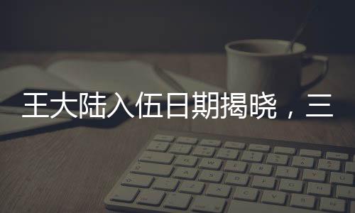 王大陸入伍日期揭曉，三月初，新征程開啟之時(shí)