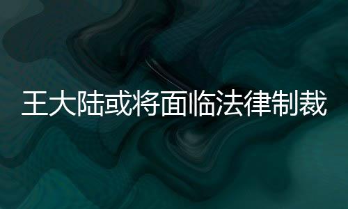 王大陸或?qū)⒚媾R法律制裁，深入解讀事件始末