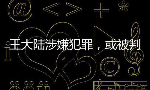 王大陸涉嫌犯罪，或被判五年以下有期徒刑——案件深度解析