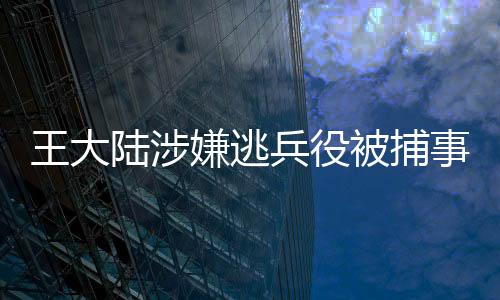 王大陸涉嫌逃兵役被捕事件全面解析