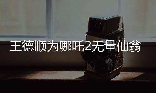 王德順為哪吒2無(wú)量仙翁配音，一位資深演員賦予角色的生命力