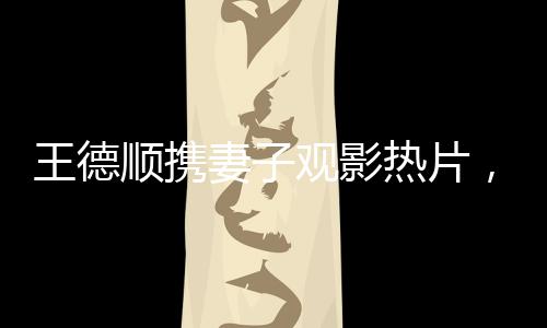 王德順攜妻子觀影熱片，哪吒之魔童降世，引領(lǐng)新一輪家庭觀影潮