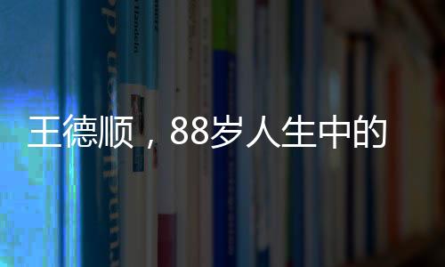 王德順，88歲人生中的最大遺憾