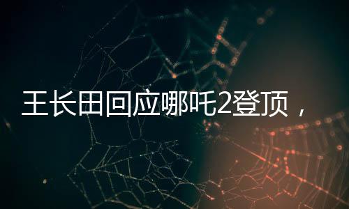 王長田回應(yīng)哪吒2登頂，業(yè)界翹楚再創(chuàng)輝煌