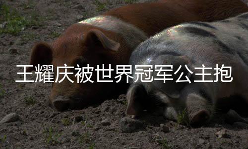 王耀慶被世界冠軍公主抱，演繹跨界友誼之花綻放時(shí)刻