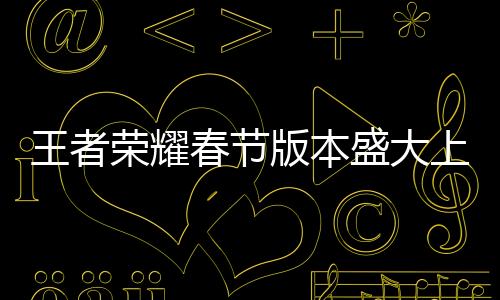 王者榮耀春節(jié)版本盛大上線，全新內(nèi)容迎新春
