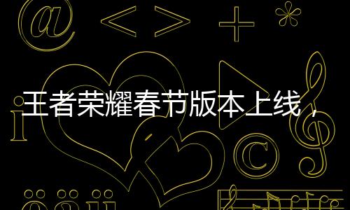 王者榮耀春節(jié)版本上線，新春狂歡盛宴開啟