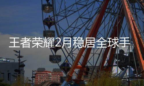 王者榮耀2月穩(wěn)居全球手游收入榜首，熱門競(jìng)技游戲持續(xù)領(lǐng)跑市場(chǎng)