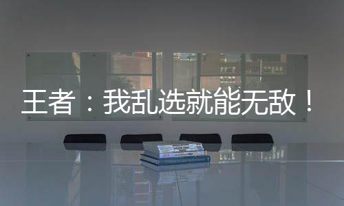 王者：我亂選就能無敵！