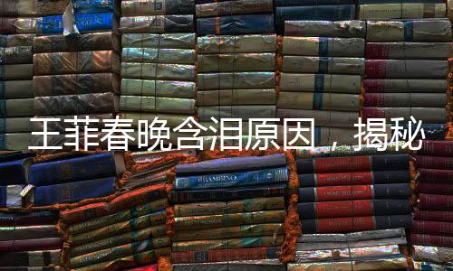 王菲春晚含淚原因，揭秘巨星背后的情感與故事