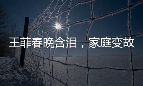 王菲春晚含淚，家庭變故引發(fā)關(guān)注，父母與哥哥均已離世