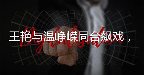 王艷與溫崢嶸同臺飆戲，一場精彩絕倫的演技盛宴