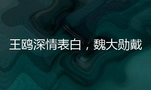 王鷗深情表白，魏大勛戴眼鏡之魅力無(wú)人能敵