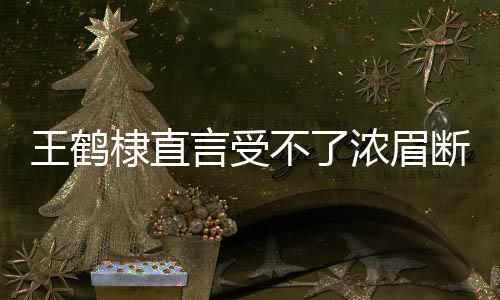 王鶴棣直言受不了濃眉斷崖式分手——解讀情感背后的復(fù)雜糾葛