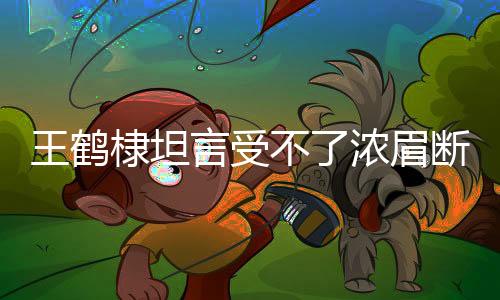 王鶴棣坦言受不了濃眉斷崖式分手，情感糾葛中的真實(shí)心聲