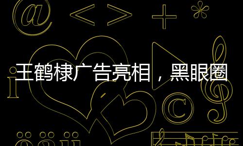 王鶴棣廣告亮相，黑眼圈引人注目