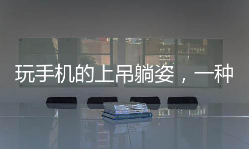 玩手機的上吊躺姿，一種全新的生活方式還是安全隱患？