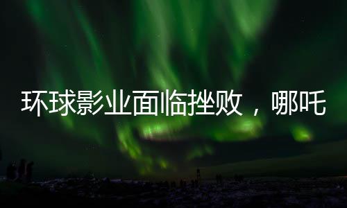 環(huán)球影業(yè)面臨挫敗，哪吒之魔童降世2再度創(chuàng)造奇跡，環(huán)球影業(yè)電影票房告負(fù)