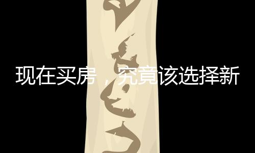 現(xiàn)在買房，究竟該選擇新房還是二手房？一篇深度解析的文章