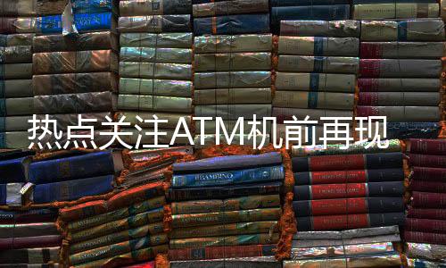 熱點(diǎn)關(guān)注ATM機(jī)前再現(xiàn)排隊(duì)盛況，網(wǎng)友熱議，錢都去哪了？