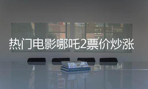 熱門電影哪吒2票價(jià)炒漲至千元，觀眾反應(yīng)不一