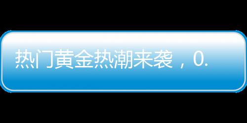 熱門黃金熱潮來(lái)襲，0.01克黃金手機(jī)貼引爆市場(chǎng)，金店延遲放假應(yīng)對(duì)搶購(gòu)潮
