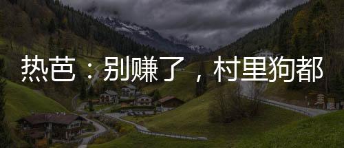 熱芭：別賺了，村里狗都成首富了