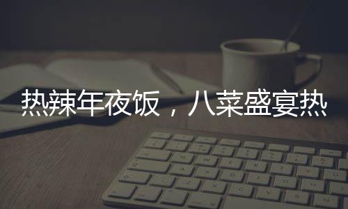 熱辣年夜飯，八菜盛宴熱銷，售價(jià)僅293元